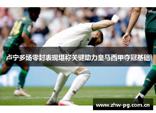 卢宁多场零封表现堪称关键助力皇马西甲夺冠基础 卢宁多场零封表现堪称关键助力皇马西甲夺冠基础